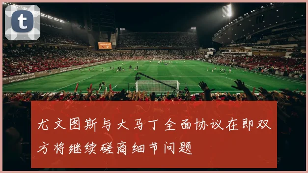 尤文图斯与大马丁全面协议在即双方将继续磋商细节问题