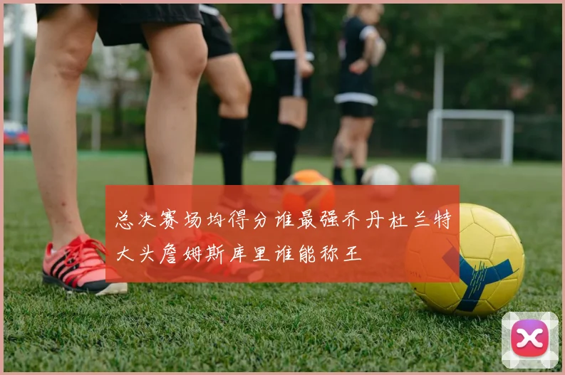 总决赛场均得分谁最强乔丹杜兰特大头詹姆斯库里谁能称王