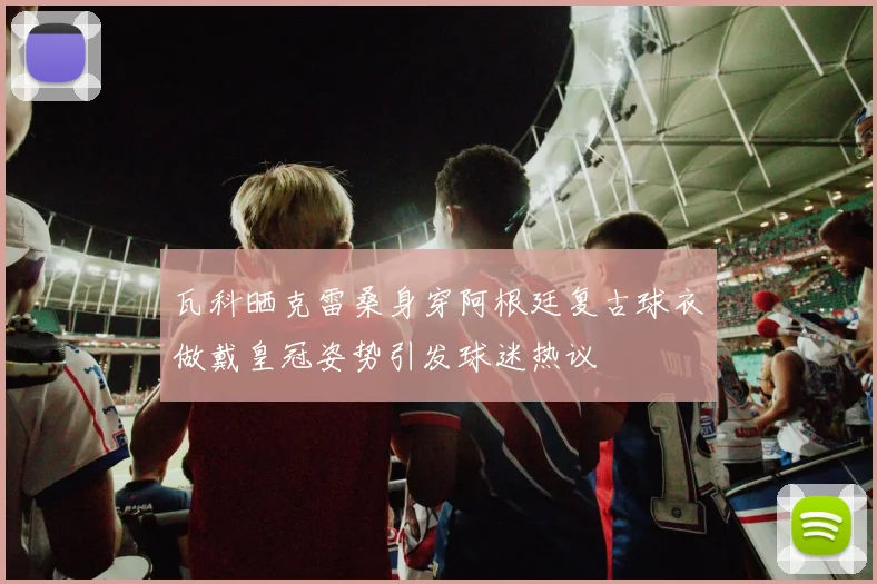 瓦科晒克雷桑身穿阿根廷复古球衣做戴皇冠姿势引发球迷热议