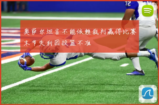 奥萨尔坦言不能依赖裁判赢得比赛末节失利因投篮不准