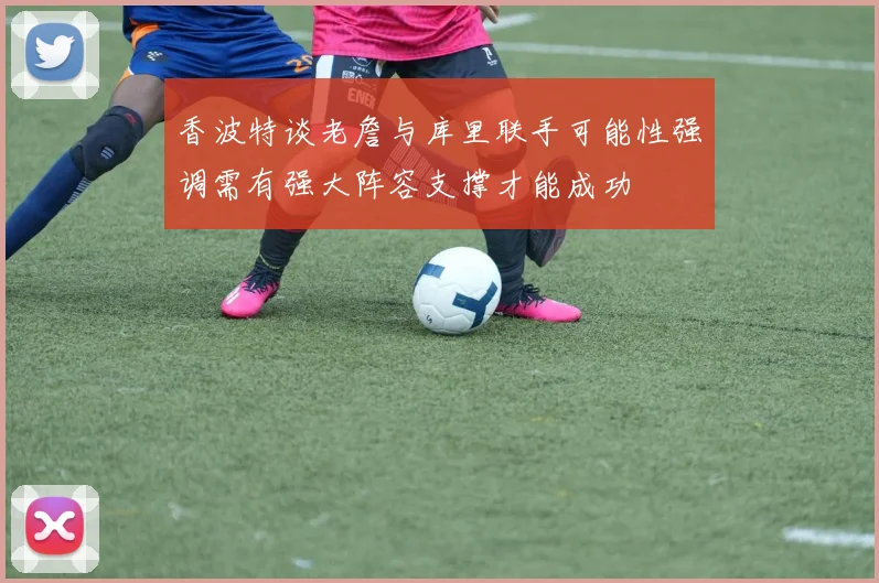 香波特谈老詹与库里联手可能性强调需有强大阵容支撑才能成功