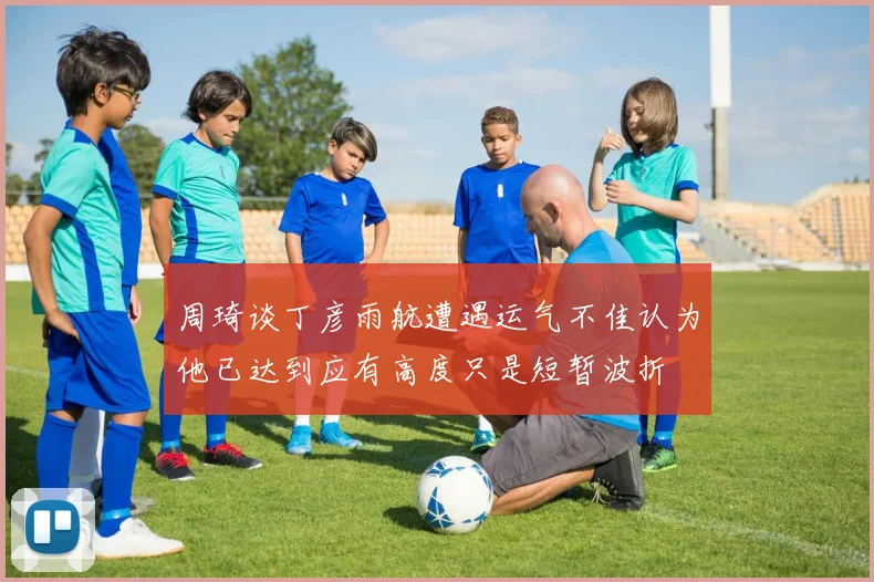 周琦谈丁彦雨航遭遇运气不佳认为他已达到应有高度只是短暂波折
