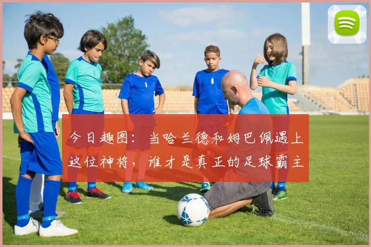今日趣图：当哈兰德和姆巴佩遇上这位神将，谁才是真正的足球霸主