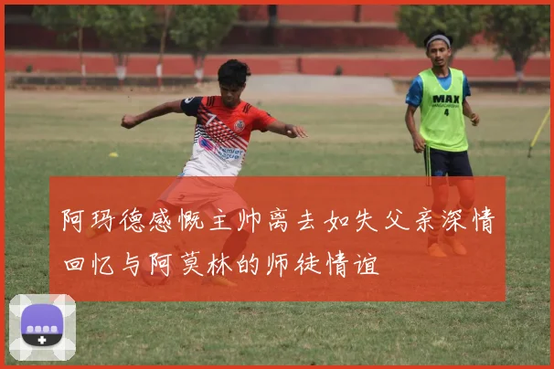 阿玛德感慨主帅离去如失父亲深情回忆与阿莫林的师徒情谊