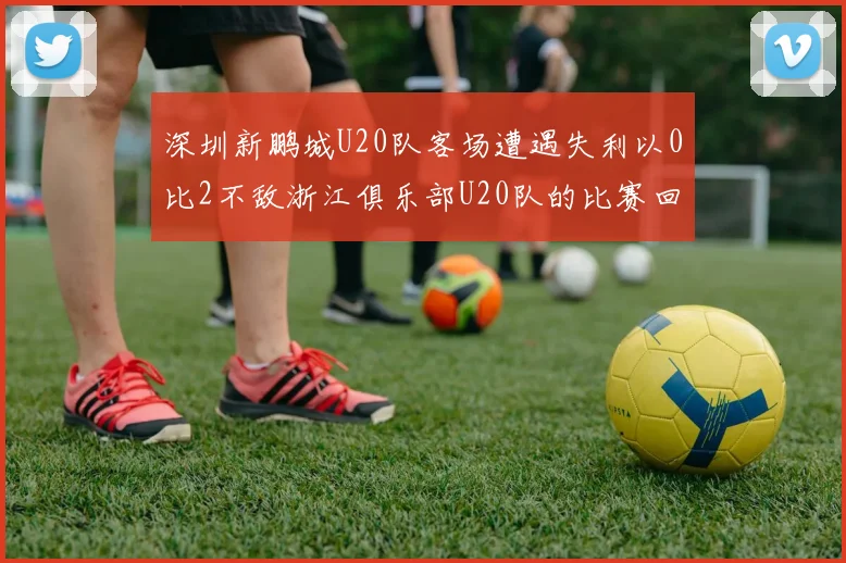 深圳新鹏城U20队客场遭遇失利以0比2不敌浙江俱乐部U20队的比赛回顾