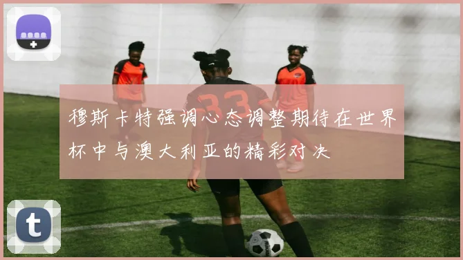 穆斯卡特强调心态调整期待在世界杯中与澳大利亚的精彩对决