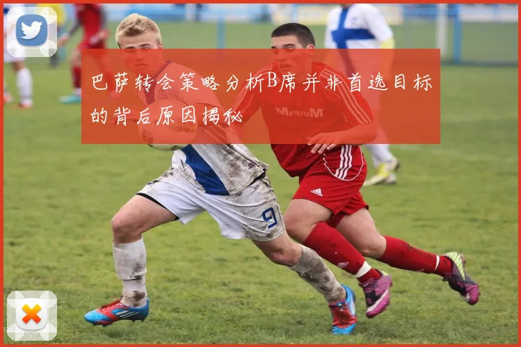 巴萨转会策略分析B席并非首选目标的背后原因揭秘