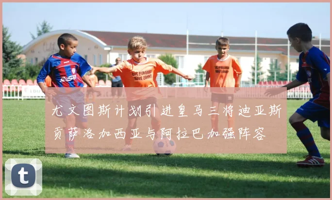 尤文图斯计划引进皇马三将迪亚斯贡萨洛加西亚与阿拉巴加强阵容