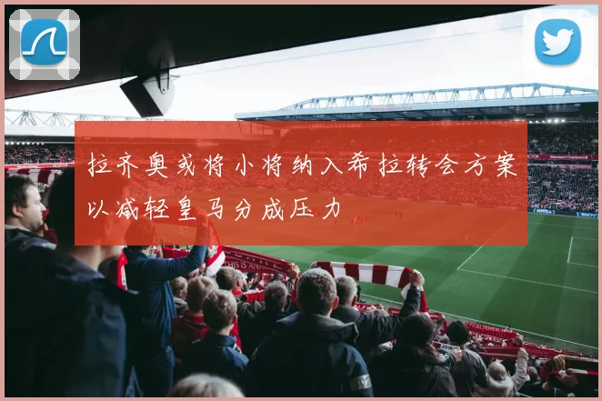 拉齐奥或将小将纳入希拉转会方案以减轻皇马分成压力
