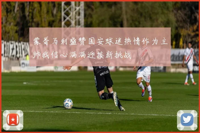 蒙哥马利盛赞国安球迷热情作为主帅我信心满满迎接新挑战