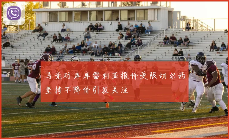 马竞对库库雷利亚报价受限切尔西坚持不降价引发关注