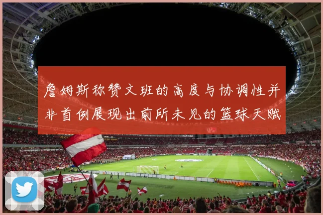 詹姆斯称赞文班的高度与协调性并非首例展现出前所未见的篮球天赋