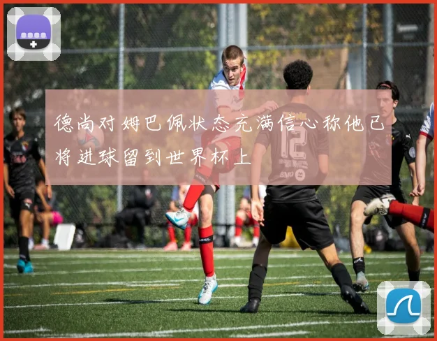 德尚对姆巴佩状态充满信心称他已将进球留到世界杯上