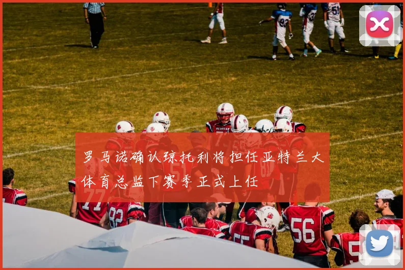 罗马诺确认琼托利将担任亚特兰大体育总监下赛季正式上任
