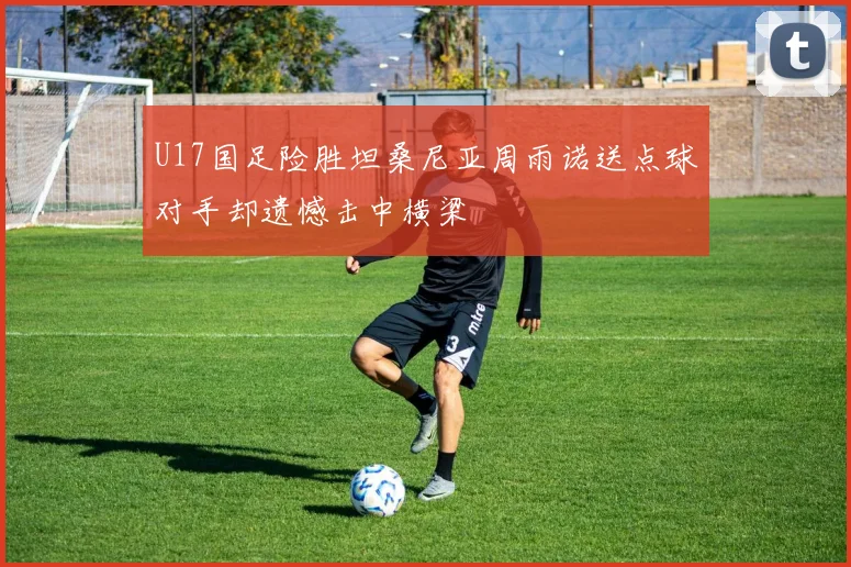 U17国足险胜坦桑尼亚周雨诺送点球对手却遗憾击中横梁