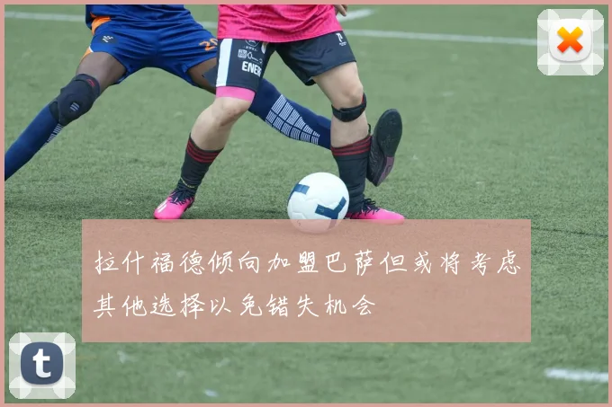 拉什福德倾向加盟巴萨但或将考虑其他选择以免错失机会
