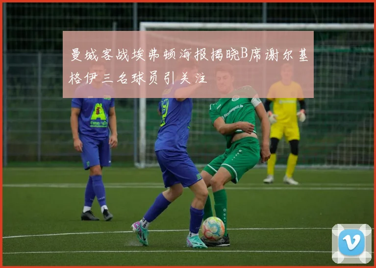 曼城客战埃弗顿海报揭晓B席谢尔基格伊三名球员引关注