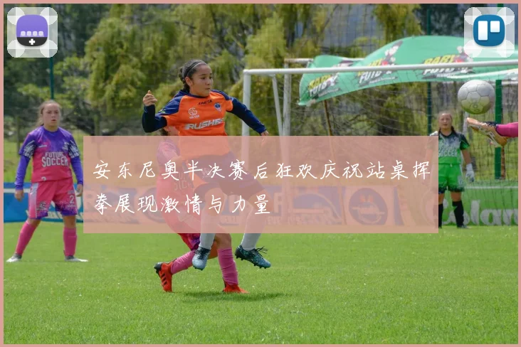 安东尼奥半决赛后狂欢庆祝站桌挥拳展现激情与力量