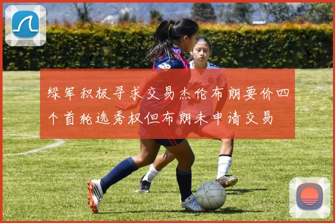 绿军积极寻求交易杰伦布朗要价四个首轮选秀权但布朗未申请交易