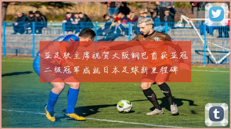 亚足联主席祝贺大阪钢巴首获亚冠二级冠军成就日本足球新里程碑