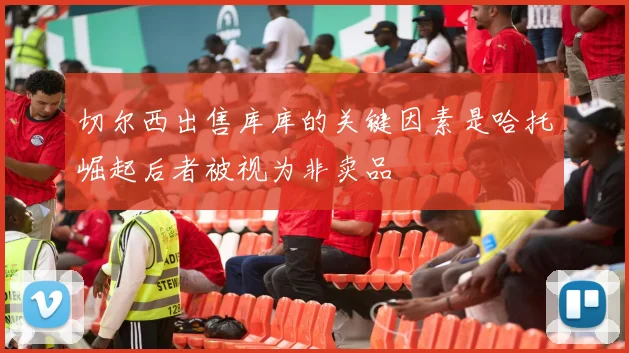 切尔西出售库库的关键因素是哈托崛起后者被视为非卖品